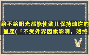 给不给阳光都能使劲儿保持灿烂的星座(「不受外界因素影响，始终灿烂的星座 Top1」)